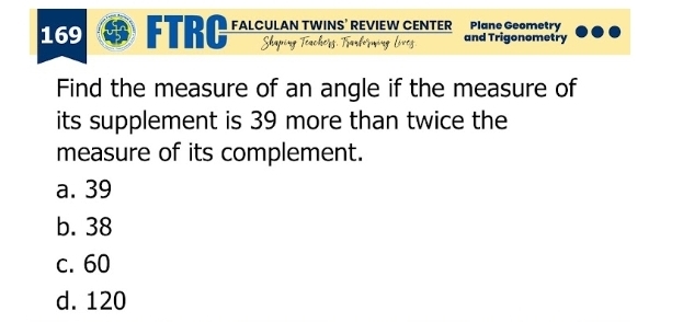 169 FTRC FALCULAN TWINS’ REVIEW CENTER Plane Geometry
Shaping and Trigonometry
Find the measure of an angle if the measure of
its supplement is 39 more than twice the
measure of its complement.
a. 39
b. 38
c. 60
d. 120