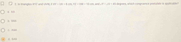 In triangles XYZ and UVW, if XY=UV=8cm, YZ=VW=10cm and ∠ Y=∠ V=45 degrees, which congruence postulate is applicable?
a. AA
b. SSS
C. ASA
d. SAS