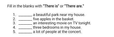 Fill in the blanks with "There is" or "There are." 
1. _a beautiful park near my house. 
2. _five apples in the basket. 
3. _an interesting movie on TV tonight. 
4. _three bedrooms in my house. 
5. _a lot of people at the concert.