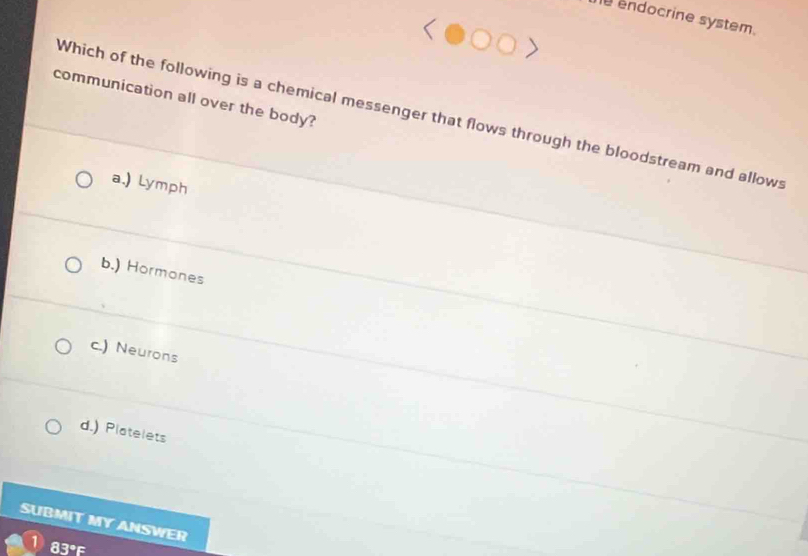 endocrine system.
communication all over the body?
Which of the following is a chemical messenger that flows through the bloodstream and allows
a.) Lymph
b.) Hormones
c.) Neurons
d.) Platelets
SUBMIT MY ANSWER
83°F
