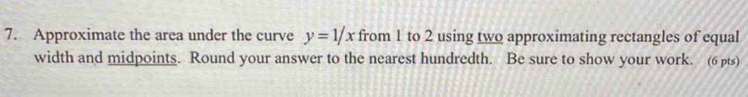 Approximate the area under the curve y=1/x from 1 to 2 using two approximating rectangles of equal 
width and midpoints. Round your answer to the nearest hundredth. Be sure to show your work. (6 pts)