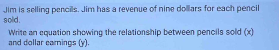 Jim is selling pencils. Jim has a revenue of nine dollars for each pencil 
sold. 
Write an equation showing the relationship between pencils sold (x) 
and dollar earnings (y).