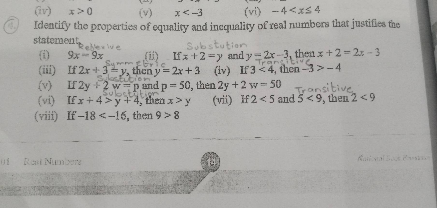 (iv) x>0 (v) x (vi) -4
4 Identify the properties of equality and inequality of real numbers that justifies the 
statement, 
(i) 9x=9x (i) If x+2=y and y=2x-3 , then x+2=2x-3
(iii) If 2x+3=y then y=2x+3 (iv) If 3<4</tex> , then -3>-4
(v) If 2y+2w=p and p=50 , then 2y+2w=50
(vi) If x+4>y+4 , then x>y (vii) If 2<5</tex> and 5<9</tex> , then 2<9</tex> 
(viii) If -18 , then 9>8
01 Reat Numbers Bool Fomdano 
16