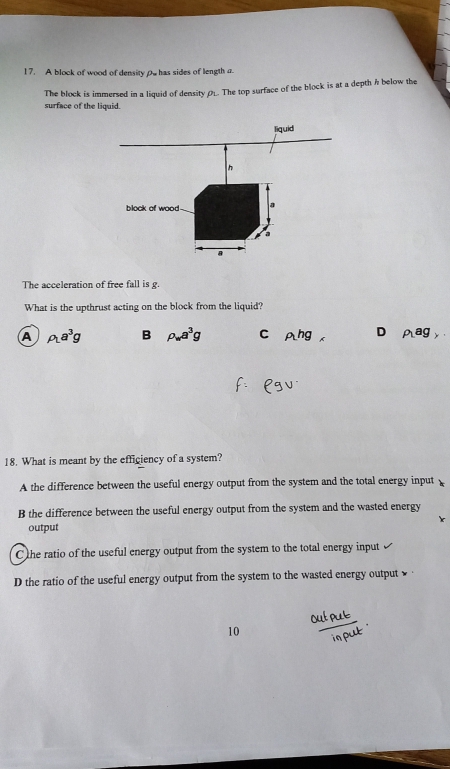 A block of wood of density pwhas sides of length a
The block is immersed in a liquid of density ØL The top surface of the block is at a depth h below the
surface of the liquid.
liquid
n
block of wood a
a
a
The acceleration of free fall is g.
What is the upthrust acting on the block from the liquid?
A rho _La^3g B rho _wa^3g C rho _1hg D rho _1ag_y
18. What is meant by the efficiency of a system?
A the difference between the useful energy output from the system and the total energy input
B the difference between the useful energy output from the system and the wasted energy
output
Che ratio of the useful energy output from the system to the total energy input
D the ratio of the useful energy output from the system to the wasted energy output 
10