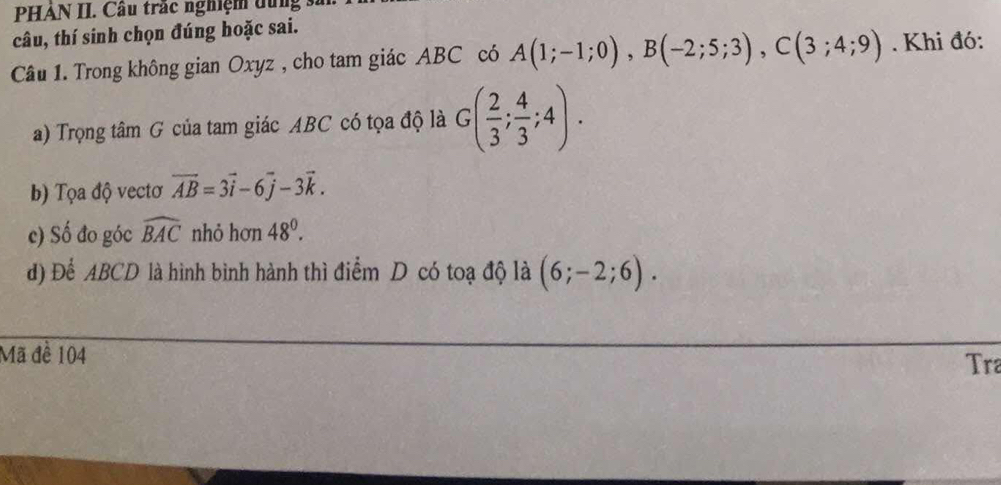 PHẢN II. Câu trắc nghiệm dung : 
câu, thí sinh chọn đúng hoặc sai. 
Câu 1. Trong không gian Oxyz , cho tam giác ABC có A(1;-1;0), B(-2;5;3), C(3;4;9). Khi đó: 
a) Trọng tâm G của tam giác ABC có tọa độ là G( 2/3 ; 4/3 ;4). 
b) Tọa độ vectơ vector AB=3vector i-6vector j-3vector k. 
c) Số đo góc widehat BAC nhỏ hơn 48°. 
d) Để ABCD là hình bình hành thì điểm D có toạ độ là (6;-2;6). 
Mã đề 104
Tra