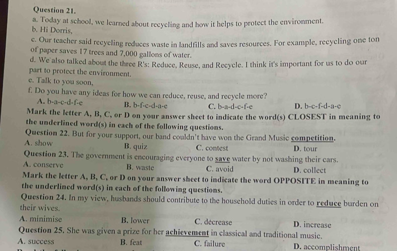 Today at school, we learned about recycling and how it helps to protect the environment.
b. Hi Dorris.
c. Our teacher said recyeling reduces waste in landfills and saves resources. For example, recycling one ton
of paper saves 17 trees and 7,000 gallons of water.
d. We also talked about the three R's: Reduce, Reuse, and Recycle. I think it's important for us to do our
part to protect the environment.
e. Talk to you soon,
f. Do you have any ideas for how we can reduce, reuse, and recycle more?
A. b-a-c-d- f-e B. b-f-c-d-a-e C. b-a-d-c- f-e D. b-c-f-d-a-e
Mark the letter A, B, C, or D on your answer sheet to indicate the word(s) CLOSEST in meaning to
the underlined word(s) in each of the following questions.
Question 22. But for your support, our band couldn’t have won the Grand Music competition.
A. show B. quiz C. contest D. tour
Question 23. The government is encouraging everyone to save water by not washing their cars.
A. conserve B. waste C. avoid D. collect
Mark the letter A, B, C, or D on your answer sheet to indicate the word OPPOSITE in meaning to
the underlined word(s) in each of the following questions.
Question 24. In my view, husbands should contribute to the household duties in order to reduce burden on
their wives.
A. minimise B. lower C. décrease D. increase
Question 25. She was given a prize for her achievement in classical and traditional music.
A. success B. feat C. failure D. accomplishment