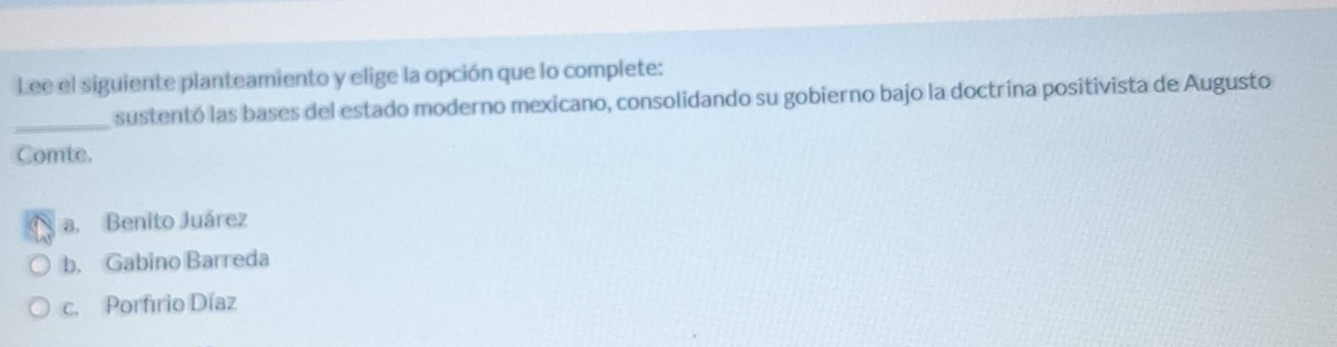 Lee el siguiente planteamiento y elige la opción que lo complete:
_sustentó las bases del estado moderno mexicano, consolidando su gobierno bajo la doctrina positivista de Augusto
Comte.
a. Benito Juárez
b. Gabino Barreda
c. Porfirio Díaz