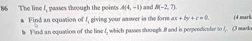 The line l_1 passes through the points A(4,-1) and B(-2,7). 
a Find an equation of l_1 giving your answer in the form ax+by+c=0. (4 mark 
b Find an equation of the line l_2 which passes through B and is perpendicular to /. (3 marks