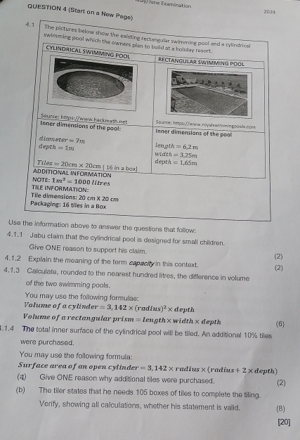 June Examination 
QUESTION 4 (Start on a New Page) 
2024 
4.1 The pictures below show the existing rectangular swimming pool and a cylindrical 
swimming pool which the owners plan to build at a holiday resort . 
CYLINDRICAL SWIMMING POO 
RECTANGULAR SWIMMING POOL 
Source: https://www.hackmath.net 5ource: https://www.royalswimmingooals.com 
Inner dimensions of the pool: Inner dimensions of the pool 
diameter =7m
dept 1 =1m width length =6,2m
=3,25m
depth =1,65m
Tiles =20cm* 20cm ( 16 in a box] 
ADDITIONAL INFORMATION 
NOTE: 1m^2=1000l itres 
TILE INFORMATION: 
Tile dimensions: 20cm* 20 Cfr
Packaging: 16 tiles in a Box 
Use the information above to answer the questions that follow: 
4.1.1 Jabu claim that the cylindrical pool is designed for small children. 
Give ONE reason to support his claim. 
(2) 
4.1.2 Explain the meaning of the term capacity in this context. (2) 
4.1.3 Calculate, rounded to the nearest hundred litres, the difference in volume 
of the two swimming pools. 
You may use the following formulae: 
Volume of a cylinder r=3,142* (radius)^2* d epth 
Volume of a rectangular pri. sm=length* width×depth (6) 
4.1.4 The total inner surface of the cylindrical pool will be tiled. An additional 10% tiles 
were purchased. 
You may use the following formula: 
Surface area of an open cylinder =3,142* ra aius* (radius +2* d epth) 
(q) Give ONE reason why additional tiles were purchased. (2) 
(b) The tiler states that he needs 105 boxes of tiles to complete the tiling. 
Verify, showing all calculations, whether his statement is valid. (8) 
[20]