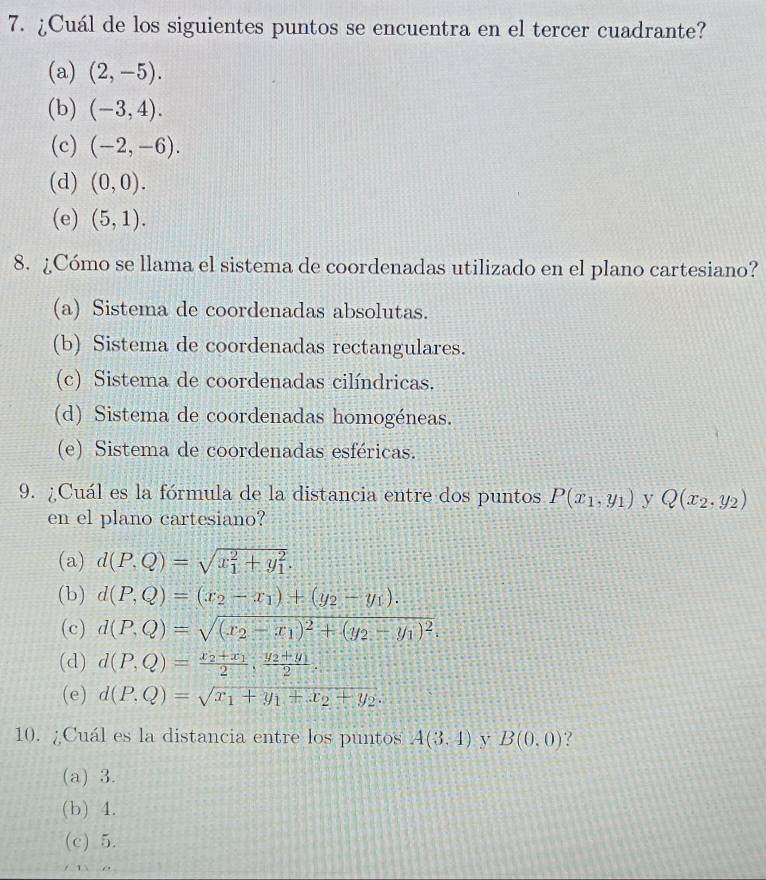 ¿Cuál de los siguientes puntos se encuentra en el tercer cuadrante?
(a) (2,-5).
(b) (-3,4).
(c) (-2,-6).
(d) (0,0).
(e) (5,1). 
8. ¿Cómo se llama el sistema de coordenadas utilizado en el plano cartesiano?
(a) Sistema de coordenadas absolutas.
(b) Sistema de coordenadas rectangulares.
(c) Sistema de coordenadas cilíndricas.
(d) Sistema de coordenadas homogéneas.
(e) Sistema de coordenadas esféricas.
9. ¿Cuál es la fórmula de la distancia entre dos puntos P(x_1,y_1) y Q(x_2,y_2)
en el plano cartesiano?
(a) d(P,Q)=sqrt (x_1)^2+y_1^2.
(b) d(P,Q)=(x_2-x_1)+(y_2-y_1).
(c) d(P,Q)=sqrt((x_2)-x_1)^2+(y_2-y_1)^2. 
(d) d(P,Q)=frac x_2+x_12, frac y_2+y_12
(e) d(P,Q)=sqrt(x_1)+y_1+x_2+y_2. 
10. ¿Cuál es la distancia entre los puntos A(3.4) y B(0,0) ?
(a) 3.
(b) 4.
(c) 5.