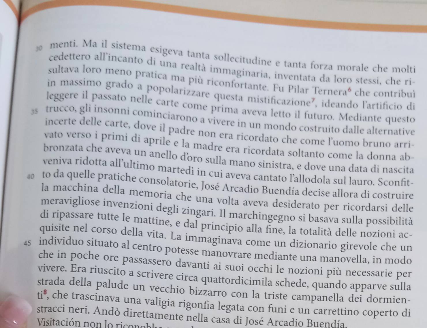 menti. Ma il sistema esigeva tanta sollecitudine e tanta forza morale che molti
cedettero allincanto di una realtà immaginaria, inventata da loro stessi, che ri-
sultava loro meno pratica ma più riconfortante. Fu Pilar Terneraó che contribul
in massimo grado a popolarizzare questa mistificazione², ideando l'artificio di
leggere il passato nelle carte come prima aveva letto il futuro. Mediante questo
s trucco, gli insonni cominciarono a vivere in un mondo costruito dalle alternative
incerte delle carte, dove il padre non era ricordato che come luomo bruno arri-
vato verso i primi di aprile e la madre era ricordata soltanto come la donna ab-
bronzata che aveva un anello dóro sulla mano sinistra, e dove una data di nascita
veniva ridotta all’ultimo martedì in cui aveva cantato l’allodola sul lauro. Sconfit-
to da quelle pratiche consolatorie, José Arcadio Buendía decise allora di costruire
la macchina della memoria che una volta aveva desiderato per ricordarsi delle
meravigliose invenzioni degli zingari. Il marchingegno si basava sulla possibilità
di ripassare tutte le mattine, e dal principio alla fine, la totalità delle nozioni ac-
quisite nel corso della vita. La immaginava come un dizionario girevole che un
45 individuo situato al centro potesse manovrare mediante una manovella, in modo
che in poche ore passassero davanti ai suoi occhi le nozioni più necessarie per
vivere. Era riuscito a scrivere circa quattordicimila schede, quando apparve sulla
strada della palude un vecchio bizzarro con la triste campanella dei dormien-
ti^8 , che trascinava una valigia rigonfia legata con funi e un carrettino coperto di
stracci neri. Andò direttamente nella casa di José Arcadio Buendía.
Visitación non lo rico n eb