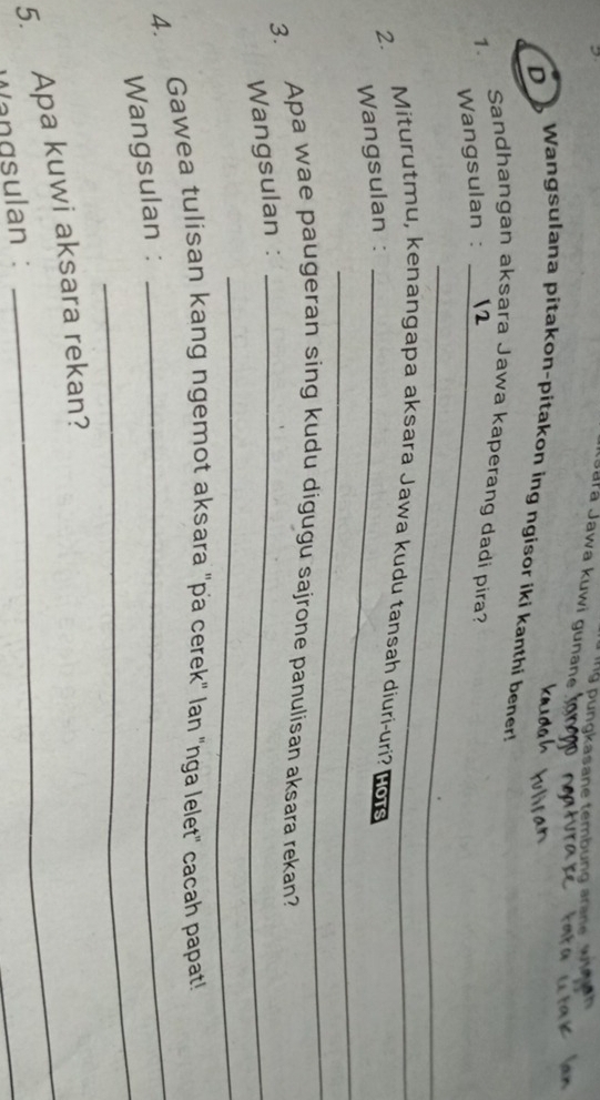 ngkasane tembung ar a 
Jała Jawa kuwi gunane 
D 
Wangsulana pitakon-pitakon ing ngisor iki kanthi bener! 
Sandhangan aksara Jawa kaperang dadi pira? 
1. 
Wangsulan :_ 
_ 
2. Miturutmu, kenangapa aksara Jawa kudu tansah diuri-uri? Hous 
Wangsulan :_ 
_ 
3. Apa wae paugeran sing kudu digugu sajrone panulisan aksara rekan? 
Wangsulan :_ 
_ 
4. Gawea tulisan kang ngemot aksara "pa cerek" lan "nga lelet" cacah papat! 
_ 
Wangsulan : 
_ 
5. Apa kuwi aksara rekan? 
Vangsulan :