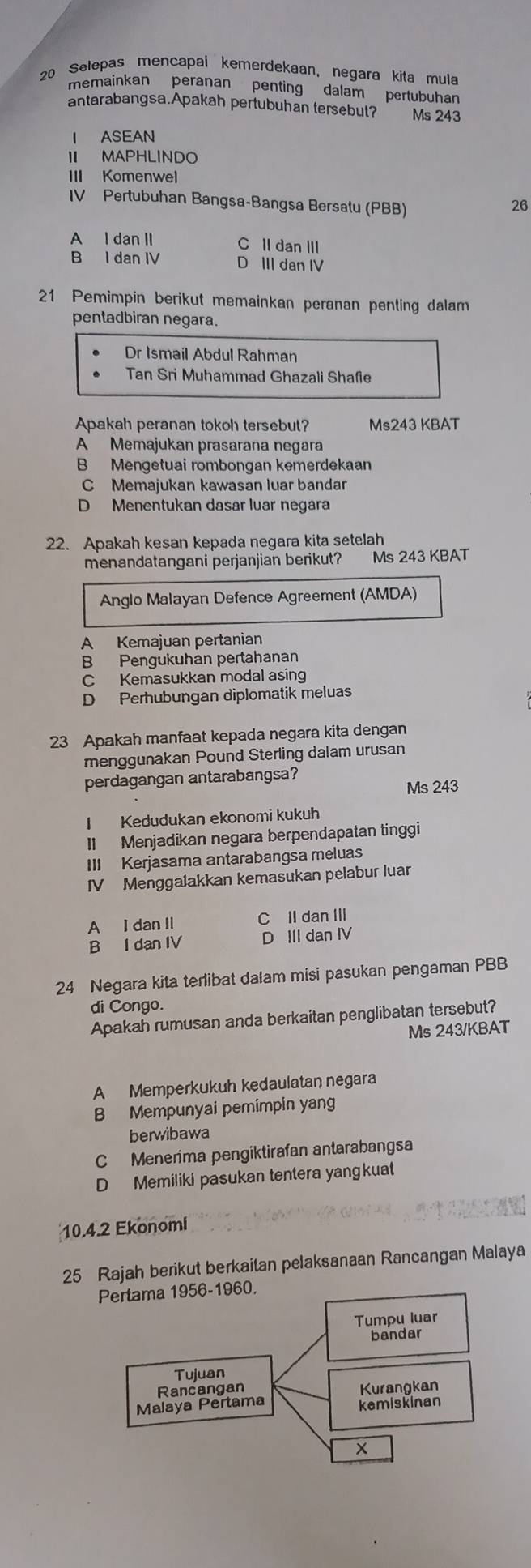 Selepas mencapai kemerdekaan, negara kita mula
memainkan peranan penting dalam pertubuhan
antarabangsa.Apakah pertubuhan tersebul? Ms 243
I ASEAN
II MAPHLINDO
III Komenwel
IV Pertubuhan Bangsa-Bangsa Bersalu (PBB)
26
A l dan II C II dan III
B I dan IV D III dan IV
21 Pemimpin berikut memainkan peranan penting dalam
pentadbiran negara.
Dr Ismail Abdul Rahman
Tan Sri Muhammad Ghazali Shafie
Apakah peranan tokoh tersebut? Ms243 KBAT
A Memajukan prasarana negara
B Mengetuai rombongan kemerdekaan
C Memajukan kawasan luar bandar
D Menentukan dasar luar negara
22. Apakah kesan kepada negara kita setelah
menandatangani perjanjian berikut? Ms 243 KBAT
Anglo Malayan Defence Agreement (AMDA)
A Kemajuan pertanian
B Pengukuhan pertahanan
C Kemasukkan modal asing
D Perhubungan diplomatik meluas
23 Apakah manfaat kepada negara kita dengan
menggunakan Pound Sterling dalam urusan
perdagangan antarabangsa?
Ms 243
I Kedudukan ekonomi kukuh
II Menjadikan negara berpendapatan tinggi
III Kerjasama antarabangsa meluas
IV Menggalakkan kemasukan pelabur luan
A I dan II C II dan III
B I dan IV D III dan IV
24 Negara kita terlibat dalam misi pasukan pengaman PBB
di Congo.
Apakah rumusan anda berkaitan penglibatan tersebut?
Ms 243/KBAT
A Memperkukuh kedaulatan negara
B Mempunyai pemimpin yang
berwibawa
C Menerima pengiktirafan antarabangsa
D Memiliki pasukan tentera yangkuat
10.4.2 Ekonomi
25 Rajah berikut berkaitan pelaksanaan Rancangan Malaya