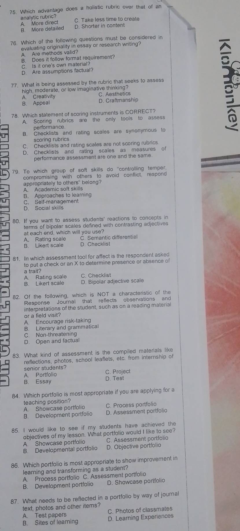 Which advantage does a holistic rubric over that of an
analytic rubric?
A. More direct C. Take less time to create
B. More detailed D. Shorter in content
76. Which of the following questions must be considered in
evaluating originality in essay or research writing?
A. Are methods valid?
B. Does it follow format requirement?
C. Is it one's own material?
D. Are assumptions factual?
77. What is being assessed by the rubric that seeks to assess
high, moderate, or low imaginative thinking?
A Creativity C. Aesthetics
B. Appeal D. Craftmanship
78. Which statement of scoring instruments is CORRECT?
A. Scoring rubrics are the only tools to assess
performance.
B. Checklists and rating scales are synonymous to
3º
scoring rubrics
C. Checklists and rating scales are not scoring rubrics
D. Checklists and rating scales as measures of
performance assessment are one and the same.
79. To which group of soft skills do "controlling temper,
compromising with others to avoid conflict, respond
appropriately to others" belong?
A. Academic soft skills
B. Approaches to learning
C. Self-management
D. Social skills
80. If you want to assess students' reactions to concepts in
terms of bipolar scales defined with contrasting adjectives
at each end, which will you use?
A. Rating scale C. Semantic differential
B. Likert scale D. Checklist
81. In which assessment tool for affect is the respondent asked
to put a check or an X to determine presence or absence of
a trait?
A. Rating scale C. Checklist
B. Likert scale D. Bipolar adjective scale
82. Of the following, which is NOT a characteristic of the
Response Journal that reflects observations and
interpretations of the student, such as on a reading material
or a field visit?
A. Encourage risk-taking
B. Literary and grammatical
C. Non-threatening
D. Open and factual
83. What kind of assessment is the compiled materials like
reflections, photos, school leaflets, etc. from internship of
senior students?
A. Portfolio C. Project
B. Essay D. Test
84. Which portfolio is most appropriate if you are applying for a
teaching position?
A. Showcase portfolio C. Process portfolio
B. Development portfolio D. Assessment portfolio
85. I would like to see if my students have achieved the
objectives of my lesson. What portfolio would I like to see?
A. Showcase portfolio C. Assessment portfolio
B. Developmental portfolio D. Objective portfolio
86. Which portfolio is most appropriate to show improvement in
learning and transforming as a student?
A. Process portfolio C. Assessment portfolio
B. Development portfolio D. Showcase portfolio
87. What needs to be reflected in a portfolio by way of journal
text, photos and other items?
A. Test papers C. Photos of classmates
B. Sites of learning D. Learning Experiences