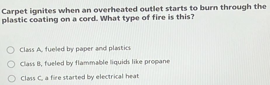 Carpet ignites when an overheated outlet starts to burn through the
plastic coating on a cord. What type of fire is this?
Class A, fueled by paper and plastics
Class B, fueled by flammable liquids like propane
Class C, a fire started by electrical heat