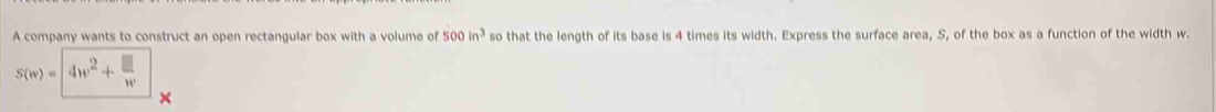 A company wants to construct an open rectangular box with a volume of so that the length of its base is 4 times its width. Express the surface area, S, of the box as a function of the width w. 500 in^3
S(w)=4w^2+frac □ w°