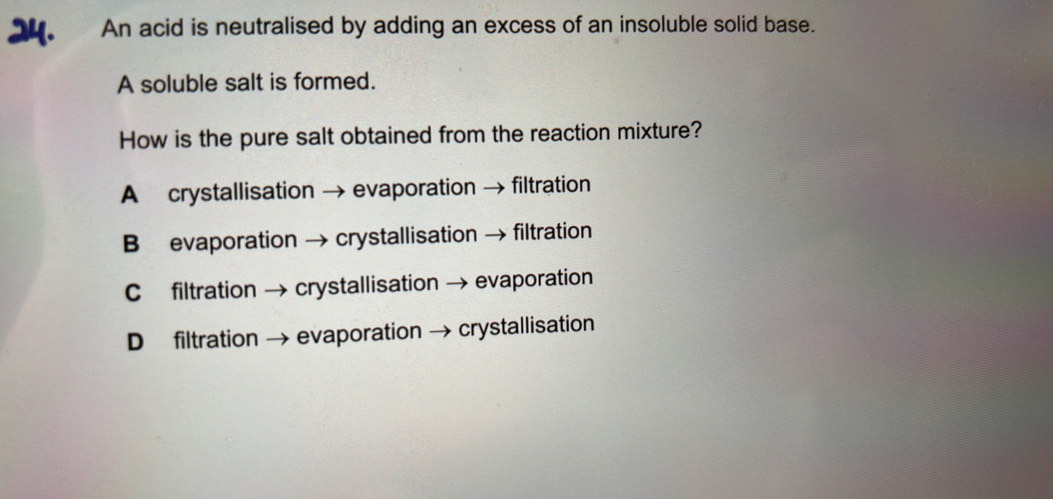 An acid is neutralised by adding an excess of an insoluble solid base.
A soluble salt is formed.
How is the pure salt obtained from the reaction mixture?
A crystallisation → evaporation → filtration
B evaporation → crystallisation → filtration
C filtration → crystallisation → evaporation
D filtration → evaporation → crystallisation