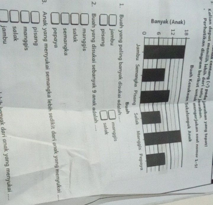 aa centang (√) pada jawaban yang tepat!
Kalian dapat memilih lebih dari satu jawaban
Perhatikan diagram berikut unjakan soal nomor 1-5!
1. Buah yang paling banyak disukai adalah …
jambu
manggis
pisang
salak
2. Buah yang disukai sebanyak 9 anak adalah ...
manggis
salak
semangka
pepaya
3. Anak yang menyukai semangka lebih sedikit dari anak yang menyukai ....
pisang
manggis
salak
jambu
banyak dari anak yang menyukai ....