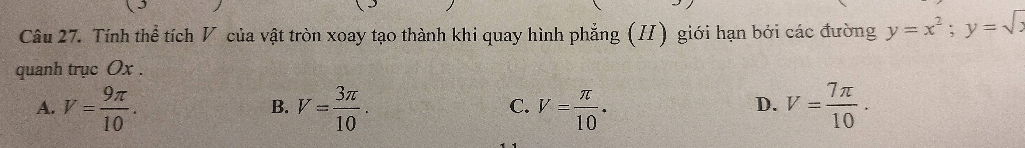 Tính thể tích V của vật tròn xoay tạo thành khi quay hình phẳng (H) giới hạn bởi các đường y=x^2; y=sqrt(x)
quanh trục Ox.
A. V= 9π /10 . V= 3π /10 . V= π /10 . V= 7π /10 . 
B.
C.
D.