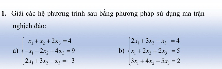 Giải các hệ phương trình sau bằng phương pháp sử dụng ma trận
nghịch đảo:
a) beginarrayl x_1+x_2+2x_3=4 -x_1-2x_2+4x_3=9 2x_1+3x_2-x_3=-3endarray. beginarrayl 2x_1+3x_2-x_3=4 x_1+2x_2+2x_3=5 3x_1+4x_2-5x_3=2endarray.
b)