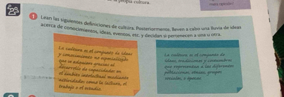 propsa cultura. 
mera opinión? 
2s 
Lean las siguientes definiciones de cultura. Posteriormente. lleven a cabo una lluvia de ideas 
acerca de conocimientos, ideas, eventos, etc. y decidan si pertenecen a una u otra. 
La cultuera es el conjunto de ídeas La cultura es el conjunto de 
y conocimioneo no espocializado ídeas, tradiciones y costumbres 
que se adquière gracías al 
que roprosontan a las diforontos 
desarrollo de capacidades en 
poblaciones, etnias, grupos 
el ámbito intrlectual medianto sociales, o épocas 
actividados comó la lectura, el 
trabajo o el ostudio.