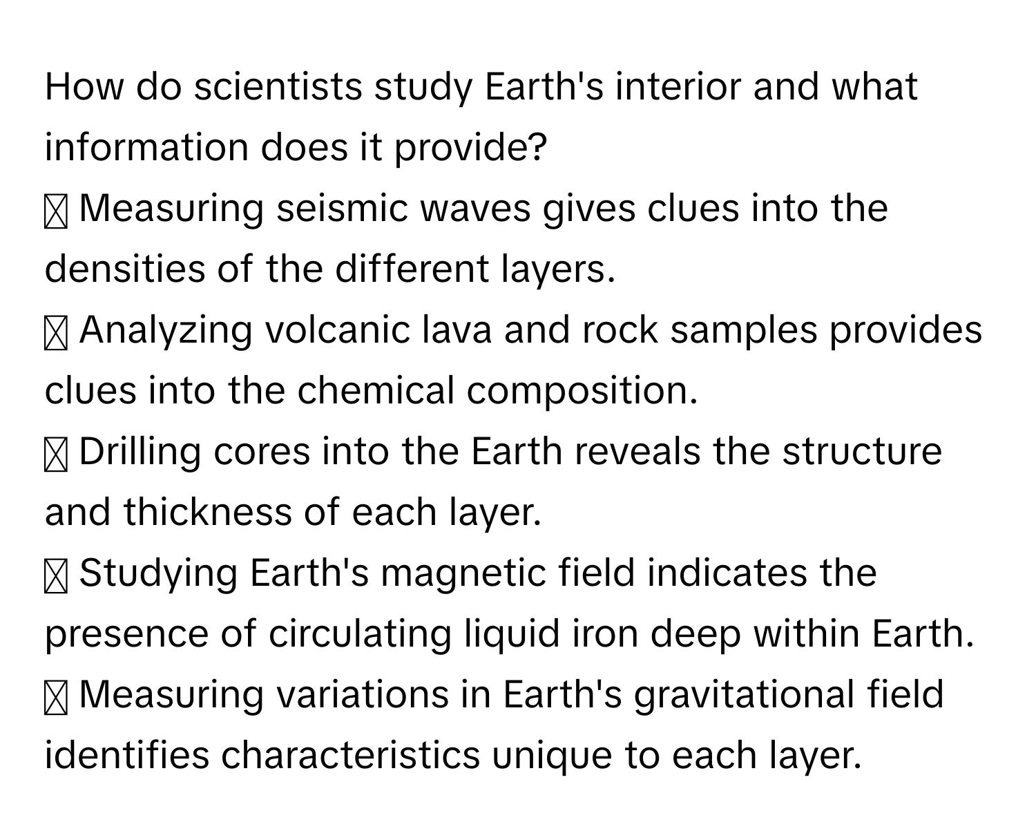 How do scientists study Earth's interior and what information does it provide?

☐ Measuring seismic waves gives clues into the densities of the different layers.
☐ Analyzing volcanic lava and rock samples provides clues into the chemical composition.
☐ Drilling cores into the Earth reveals the structure and thickness of each layer.
☐ Studying Earth's magnetic field indicates the presence of circulating liquid iron deep within Earth.
☐ Measuring variations in Earth's gravitational field identifies characteristics unique to each layer.