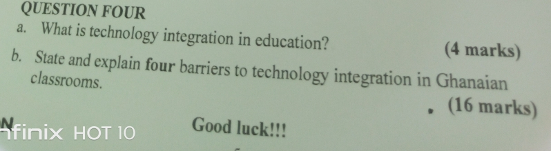 QUESTION FOUR 
a. What is technology integration in education? (4 marks) 
b. State and explain four barriers to technology integration in Ghanaian 
classrooms. 
(16 marks) 
finix HOT 10 Good luck!!!