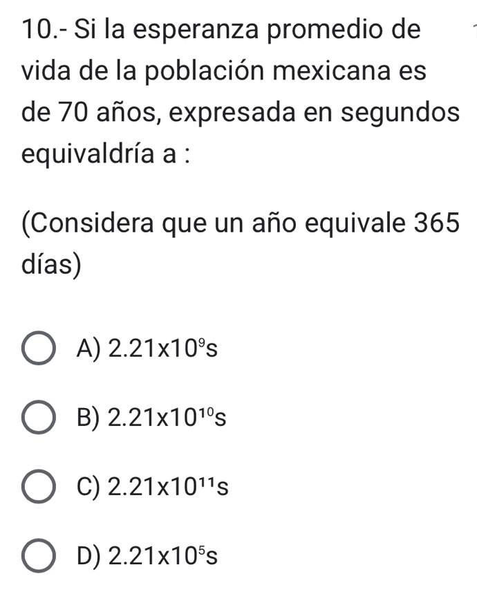 10.- Si la esperanza promedio de
vida de la población mexicana es
de 70 años, expresada en segundos
equivaldría a :
(Considera que un año equivale 365
días)
A) 2.21* 10^9s
B) 2.21* 10^(10)s
C) 2.21* 10^(11)s
D) 2.21* 10^5s