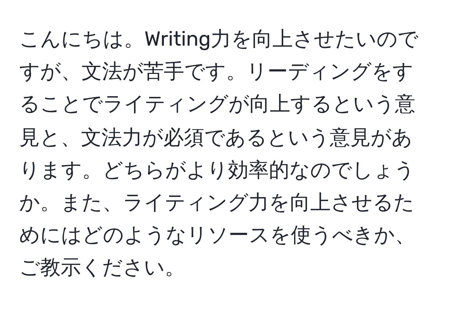 こんにちは。Writing力を向上させたいのですが、文法が苦手です。リーディングをすることでライティングが向上するという意見と、文法力が必須であるという意見があります。どちらがより効率的なのでしょうか。また、ライティング力を向上させるためにはどのようなリソースを使うべきか、ご教示ください。