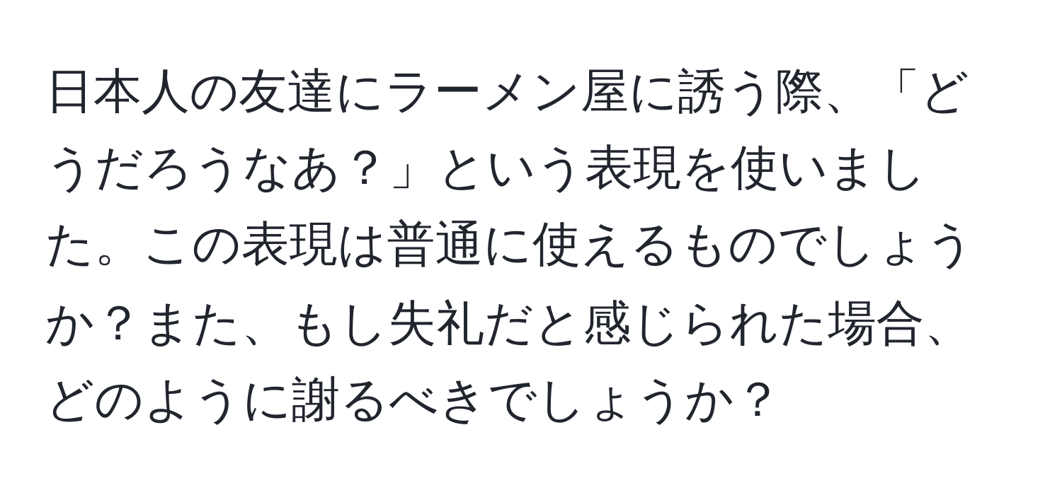 日本人の友達にラーメン屋に誘う際、「どうだろうなあ？」という表現を使いました。この表現は普通に使えるものでしょうか？また、もし失礼だと感じられた場合、どのように謝るべきでしょうか？