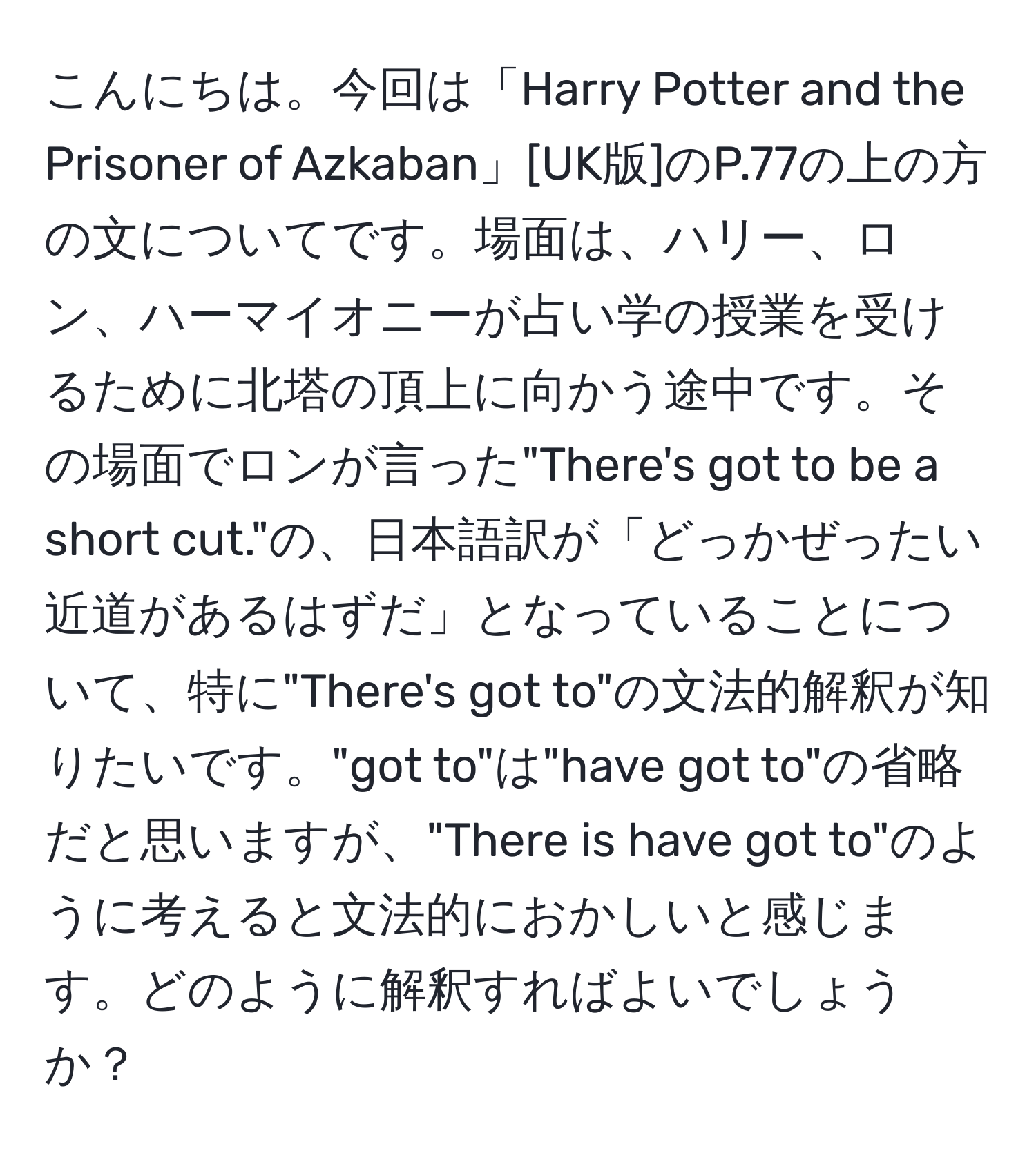 こんにちは。今回は「Harry Potter and the Prisoner of Azkaban」[UK版]のP.77の上の方の文についてです。場面は、ハリー、ロン、ハーマイオニーが占い学の授業を受けるために北塔の頂上に向かう途中です。その場面でロンが言った"There's got to be a short cut."の、日本語訳が「どっかぜったい近道があるはずだ」となっていることについて、特に"There's got to"の文法的解釈が知りたいです。"got to"は"have got to"の省略だと思いますが、"There is have got to"のように考えると文法的におかしいと感じます。どのように解釈すればよいでしょうか？