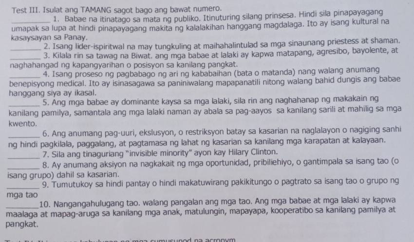 Test III. Isulat ang TAMANG sagot bago ang bawat numero.
1. Babae na itinatago sa mata ng publiko. Itinuturing silang prinsesa. Hindi sila pinapayagang
_umapak sa lupa at hindi pinapayagang makita ng kalalakihan hanggang magdalaga. Ito ay isang kultural na
kasaysayan sa Panay.
2. Isang lider-ispiritwal na may tungkuling at maihahalintulad sa mga sinaunang priestess at shaman.
__3. Kilala rin sa tawag na Biwat. ang mga babae at lalaki ay kapwa matapang, agresibo, bayolente, at
naghahangad ng kapangyarihan o posisyon sa kanilang pangkat.
_4. Isang proseso ng pagbabago ng ari ng kababaihan (bata o matanda) nang walang anumang
benepisyong medical. Ito ay isinasagawa sa paniniwalang mapapanatili nitong walang bahid dungis ang babae
hanggang siya ay ikasal.
_5. Ang mga babae ay dominante kaysa sa mga lalaki, sila rin ang naghahanap ng makakain ng
kanilang pamilya, samantala ang mga lalaki naman ay abala sa pag-aayos sa kanilang sarili at mahilig sa mga
kwento.
_6. Ang anumang pag-uuri, ekslusyon, o restriksyon batay sa kasarian na naglalayon o nagiging sanhi
ng hindi pagkilala, paggalang, at pagtamasa ng lahat ng kasarian sa kanilang mga karapatan at kalayaan.
_7. Sila ang tinaguriang “invisible minority” ayon kay Hilary Clinton.
_8. Ay anumang aksiyon na nagkakait ng mga oportunidad, pribiliehiyo, o gantimpala sa isang tao (o
isang grupo) dahil sa kasarian.
_9. Tumutukoy sa hindi pantay o hindi makatuwirang pakikitungo o pagtrato sa isang tao o grupo ng
mga tao
_10. Nangangahulugang tao. walang pangalan ang mga tao. Ang mga babae at mga lalaki ay kapwa
maalaga at mapag-aruga sa kanilang mga anak, matulungin, mapayapa, kooperatibo sa kanilang pamilya at
pangkat.