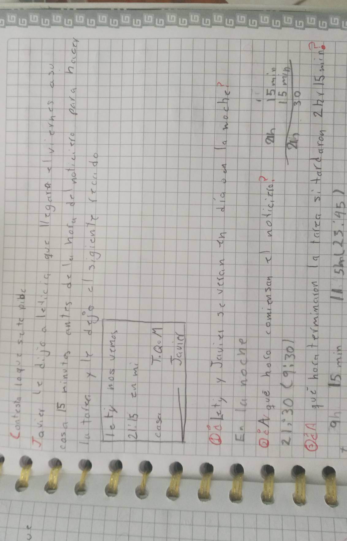 Contesia lagut st to pible 
ue 
Javier (cdijo alelicia gue ligara clvernts a su 
cas a 15 mingtos antes do lu hora do noticitro para hacty 
la taren yle dioclsigicn't rtcado 
leti nos vimos
21:15 En mi 
casa 7. Q. M 
Javier 
①àet y Javiz sc veran in dig oon la woche? 
En la noche 
②CA guè heso comiensan c nolicito? an 15min
21; 30(9;30)
15 min
30
ǒA quē hoca termmaron (a aca si fardaron 2hr1s ming 
gh 15 min 11 5m(23:45)