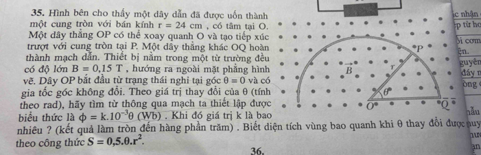 Hình bên cho thấy một dây dẫn đã được uốn thànhhận
một cung tròn với bán kính r=24cm , có tâm tại O.ừ họ
Một dây thắng OP có thể xoay quanh O và tạo tiếp xúc
trượt với cung tròn tại P. Một dây thẳng khác OQ hoàncơm
thành mạch dẫn. Thiết bị nằm trong một từ trường đều.
yêr
có độ lớn B=0,15T , hướng ra ngoài mặt phẳng hình
vẽ. Dây OP bắt đầu từ trạng thái nghi tại góc θ =0 và cáy r ng
gia tốc góc không đổi. Theo giá trị thay đổi của θ (tín
theo rad), hãy tìm từ thông qua mạch ta thiết lập đượ
biểu thức là phi =k.10^(-3)θ (Wb). Khi đó giá trị k là bahẫu
nhiêu ? (kết quả làm tròn đến hàng phần trăm) . Biết diện tích vùng bao quanh khi θnuy
theo công thức S=0,5.θ .r^2.
36.
an