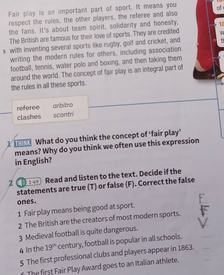 Fair play is an important part of sport. It means you
of
respect the rules, the other players, the referee and also
the fans. It's about team spirit, solidarity and honesty.
1f
The British are famous for their love of sports. They are credited
W
s with inventing several sports like rugby, golf and cricket, and
t
writing the modern rules for others, including association
football, tennis, water polo and boxing, and then taking them
around the world. The concept of fair play is an integral part of
the rules in all these sports.
referee arbitro
clashes scontri
What do you think the concept of ‘fair play’
means? Why do you think we often use this expression
in English?
2 0 1-49 Read and listen to the text. Decide if the
statements are true (T) or false (F). Correct the false
ones.
1 Fair play means being good at sport.
2 The British are the creators of most modern sports.
3 Medieval football is quite dangerous.
4 In the 19^(th) century, football is popular in all schools.
5 The first professional clubs and players appear in 1863.
The first Fair Play Award goes to an Italian athlete.