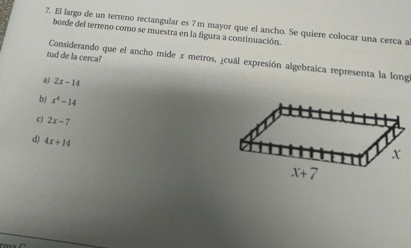 El largo de un terreno rectangular es 7 m mayor que el ancho. Se quiere colocar una cerca a
borde del terreno como se muestra en la figura a continuación.
tud de la cerca?
Considerando que el ancho mide x metros, ¿cuál expresión algebraica representa la longi
a) 2x-14
b) x^4-14
c) 2x-7
d) 4x+14