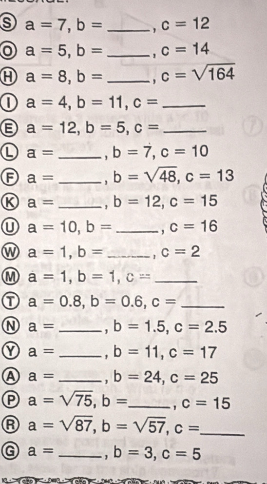 a=7, b= _, c=12
a=5, b= _' c=14
a=8, b= _' c=sqrt(164)
D a=4, b=11, c= _
a=12, b=5, c= _ 
L a= _' b=7, c=10
F a= _' b=sqrt(48), c=13
K a= _. b=12, c=15
U a=10, b= _ , c=16
w a=1, b= _ , c=2
M a=1, b=1, c= _ 
① a=0.8, b=0.6, c= _ 
N a= _' b=1.5, c=2.5
Y a= _' b=11, c=17
A a= _, b=24, c=25
P a=sqrt(75), b= _
c=15
A a=sqrt(87), b=sqrt(57), c= _ 
G a= _, b=3, c=5