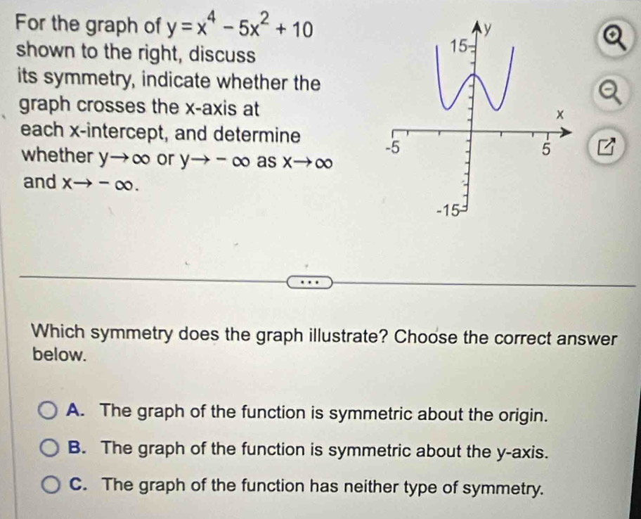 For the graph of y=x^4-5x^2+10
shown to the right, discuss
its symmetry, indicate whether the
graph crosses the x-axis at
each x-intercept, and determine
whether yto ∈fty or yto -∈fty as. xto ∈fty
and xto -∈fty. 
Which symmetry does the graph illustrate? Choose the correct answer
below.
A. The graph of the function is symmetric about the origin.
B. The graph of the function is symmetric about the y-axis.
C. The graph of the function has neither type of symmetry.