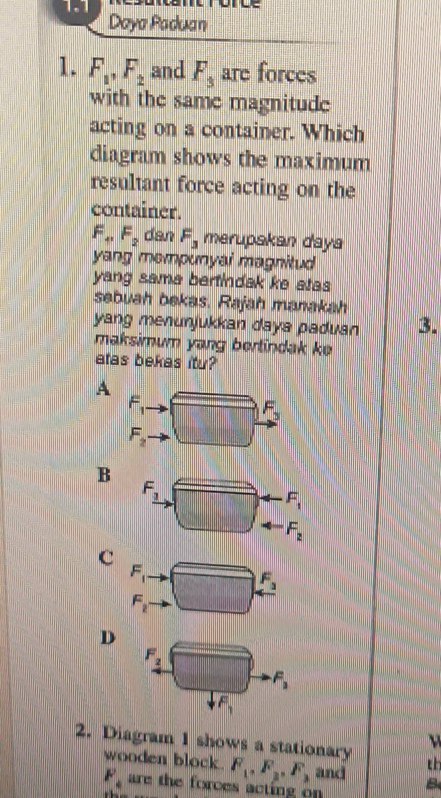 1.1

Daya Paduan
1. F_1, F_2 and F_3 are forces
with the same magnitude
acting on a container. Which
diagram shows the maximum
resultant force acting on the
container.
F_41F_2 dan F_3 merupakan daya
yang mompunyai magnitud
yang sama bertindak ke stas
sebuah bekas. Rajah manakah
yang menunjukkan daya paduan
3.
maksimum yang bertindak ke
atas bekas itu?
A
F_1
F_3
F_2
B
F__ 1
F_1
_  frac □  F_2
C
F_1 □ . _ F_2
F_2
D
F_2 x=frac □  F_3
F_1
a
2. Diagram 1 shows a stationary
wooden block. F_1, F_2, F_3 and
t
F_4 are the forces acting on