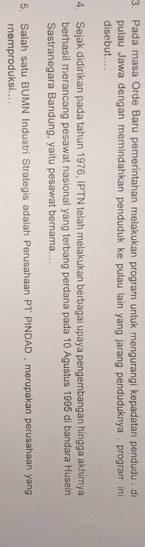 Pada masa Orde Baru pemerintahan melakukan program untuk mengurangi kepadatan pendudu di 
pulau Jawa dengan memindahkan penduduk ke pulau lain yang jarang penduduknya . program ini 
disebut.... 
4. Sejak didirikan pada tahun 1976, IPTN telah melakukan berbagai upaya pengembangan hingga akhirnya 
berhasil merancang pesawat nasional yang terbang perdana pada 10 Agustus 1995 di bandara Husein 
Sastranegara Bandung, yaitu pesawat bernama.... 
5. Salah satu BUMN Industri Strategis adalah Perusahaan PT PINDAD , merupakan perusahaan yang 
rnemproduksi....