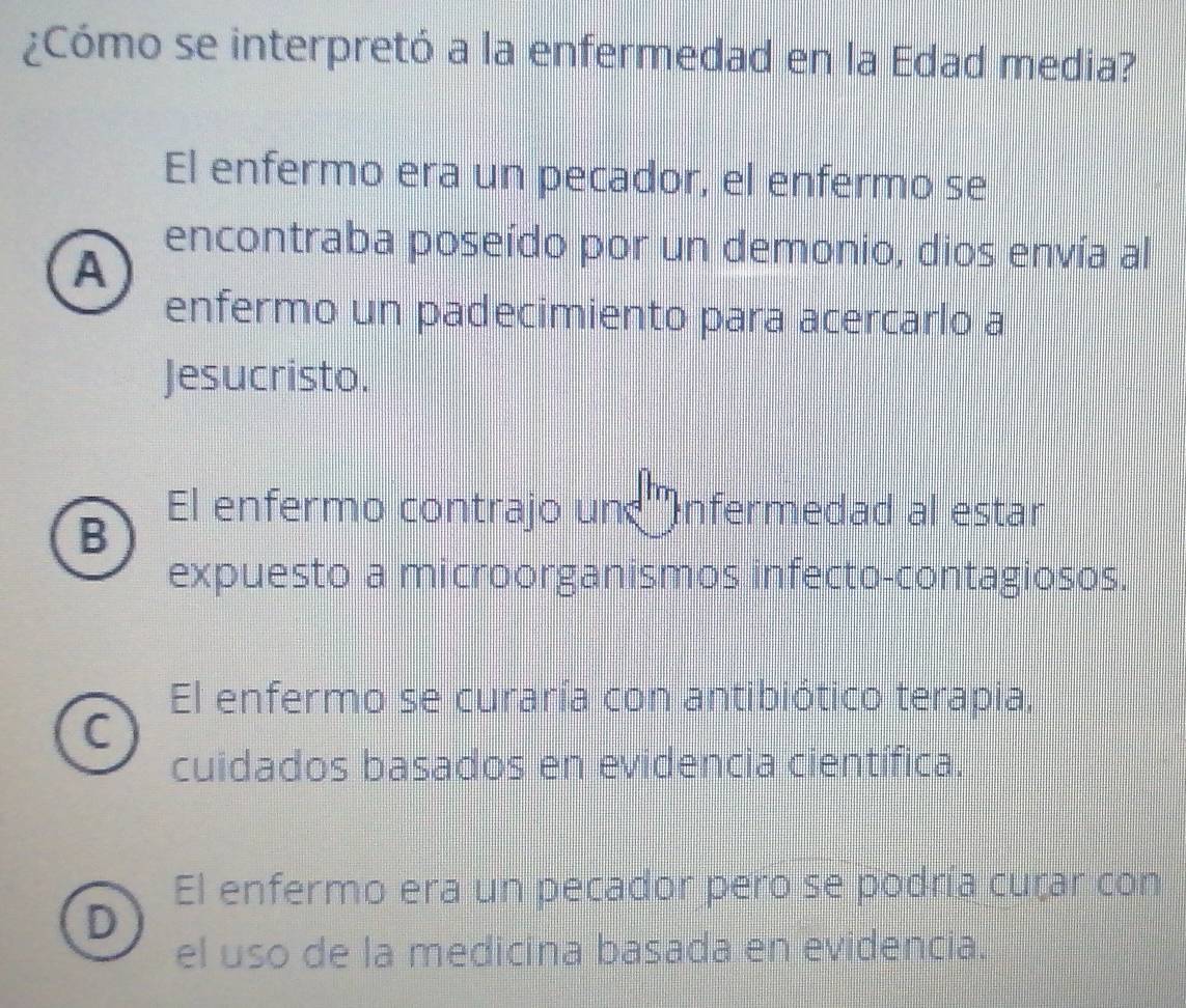 ¿Cómo se interpretó a la enfermedad en la Edad media?
El enfermo era un pecador, el enfermo se
A
encontraba poseído por un demonio, dios envía al
enfermo un padecimiento para acercarlo a
Jesucristo.
B
El enfermo contrajo un ''Infermedad al estar
expuesto a microorganismos infecto-contagiosos.
El enfermo se curaría con antibiótico terapía,
a
cuidados basados en evidencia científica.
El enfermo era un pecador pero se podría curar con
D
el uso de la medicina basada en evidencia.