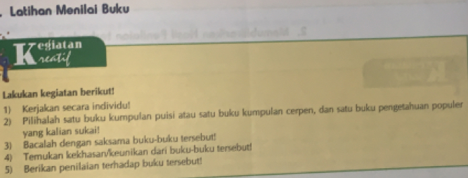 .Latihan Menilai Buku 
egiatan 
a neaTi 
Lakukan kegiatan berikut! 
1) Kerjakan secara individu! 
2) Pilihalah satu buku kumpulan puisi atau satu buku kumpulan cerpen, dan satu buku pengetahuan populer 
yang kalian sukai! 
3) Bacalah dengan saksama buku-buku tersebut! 
4) Temukan kekhasarvkeunikan dari buku-buku tersebut! 
5) Berikan penilaian terhadap buku tersebut!