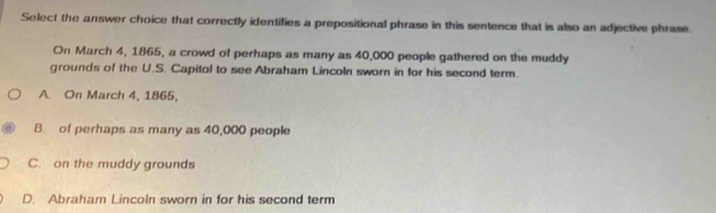 Select the answer choice that correctly identifies a prepositional phrase in this sentence that is also an adjective phrase
On March 4, 1865, a crowd of perhaps as many as 40,000 people gathered on the muddy
grounds of the U.S. Capitol to see Abraham Lincoln sworn in for his second term.
A. On March 4, 1865,
B. of perhaps as many as 40,000 people
C. on the muddy grounds
D. Abraham Lincoln sworn in for his second term