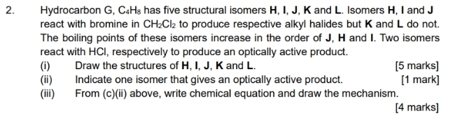 Hydrocarbon G, C₄H₈ has five structural isomers H, I, J, K and L. Isomers H, I and J
react with bromine in CH_2Cl_2 to produce respective alkyl halides but K and L do not. 
The boiling points of these isomers increase in the order of J, H and I. Two isomers 
react with HCI, respectively to produce an optically active product. 
(i) Draw the structures of H, I, J, K and L. [5 marks] 
(ii) Indicate one isomer that gives an optically active product. [1 mark] 
(iii) From (c)(ii) above, write chemical equation and draw the mechanism. 
[4 marks]