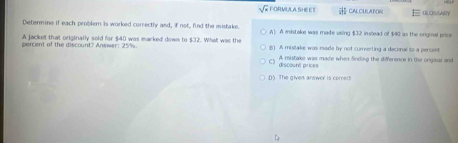 sqrt(x) FORMULA SHEET  (-1)/x | 4/|x|  CALCULATOR GLOSSARY
Determine if each problem is worked correctly and, if not, find the mistake. A) A mistake was made using $32 instead of $40 as the original price
A jacket that originally sold for $40 was marked down to $32. What was the B) A mistake was made by not converting a decimal to a percent
percent of the discount? Answer: 25%.
C) A mistake was made when finding the difference in the original and
discount prices
D) The given answer is correct