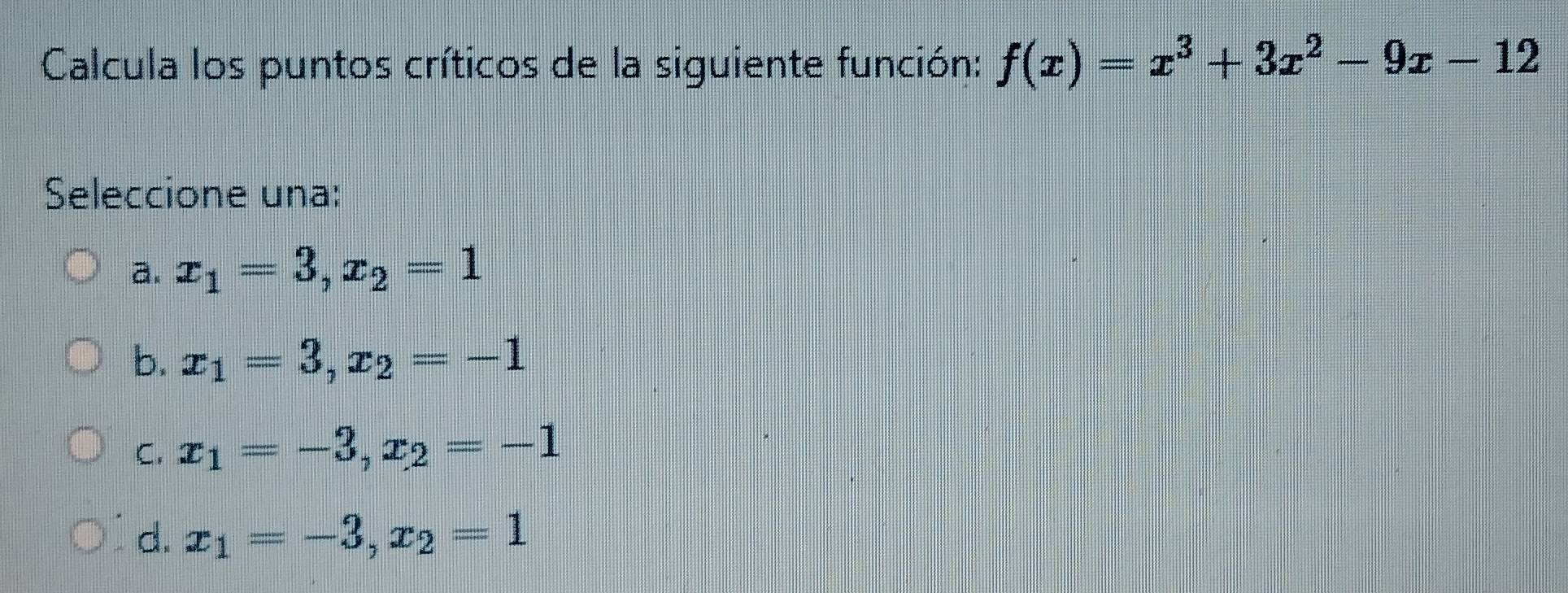 Calcula los puntos críticos de la siguiente función: f(x)=x^3+3x^2-9x-12
Seleccione una:
a. x_1=3, x_2=1
b. x_1=3, x_2=-1
C. x_1=-3, x_2=-1
d. x_1=-3, x_2=1