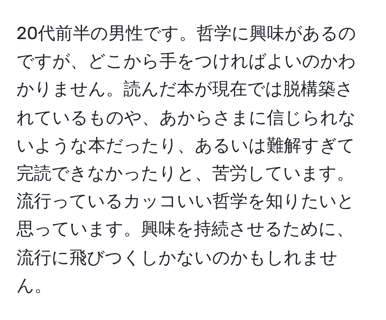 20代前半の男性です。哲学に興味があるのですが、どこから手をつければよいのかわかりません。読んだ本が現在では脱構築されているものや、あからさまに信じられないような本だったり、あるいは難解すぎて完読できなかったりと、苦労しています。流行っているカッコいい哲学を知りたいと思っています。興味を持続させるために、流行に飛びつくしかないのかもしれません。