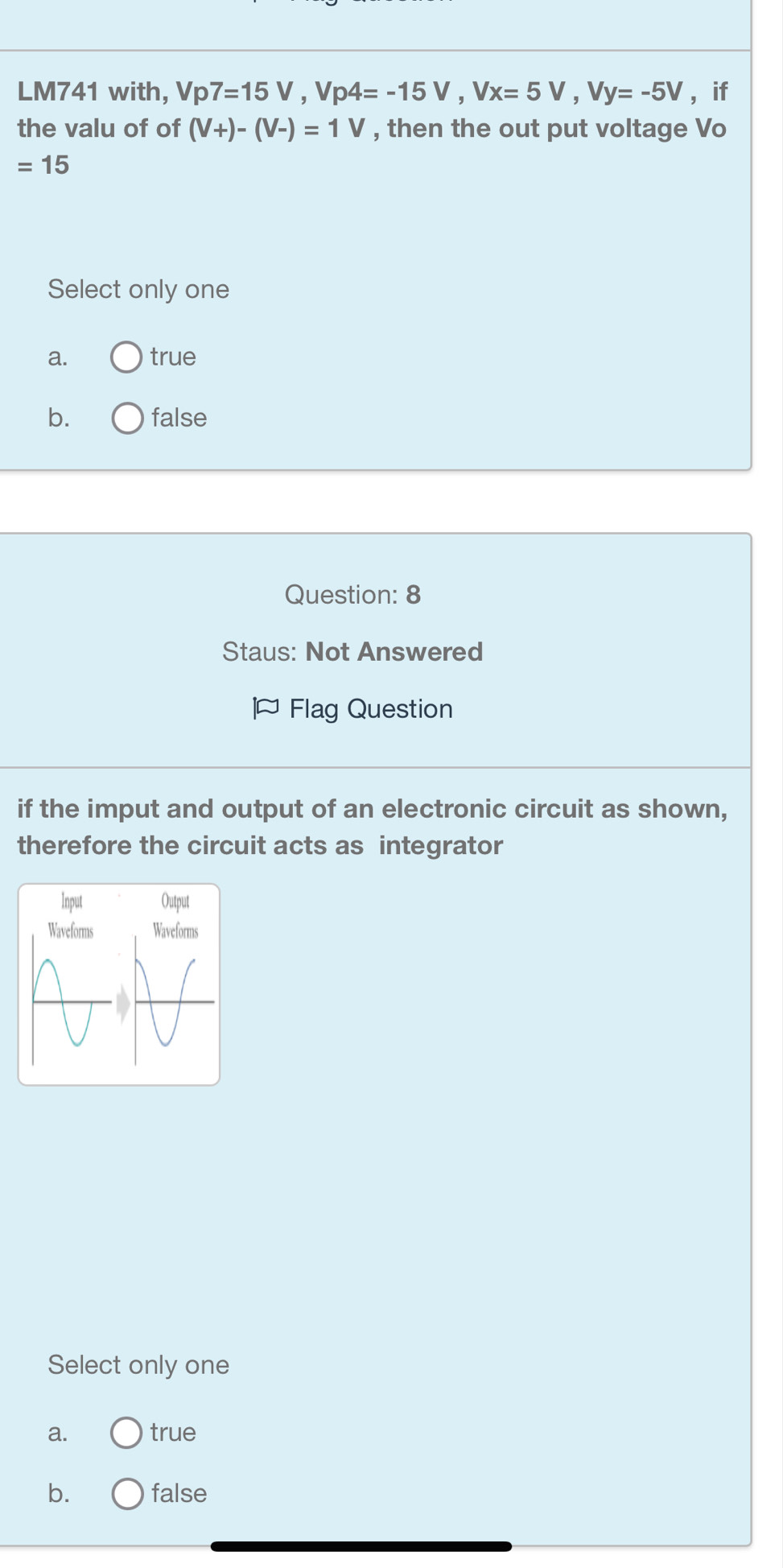 LM741 with, Vp7=15V, Vp4=-15V, Vx=5V, Vy=-5V ， if
the valu of of (V+)-(V-)=1V , then the out put voltage Vo
=15
Select only one
a. true
b. false
Question: 8
Staus: Not Answered
J Flag Question
if the imput and output of an electronic circuit as shown,
therefore the circuit acts as integrator
Select only one
a. true
b. false