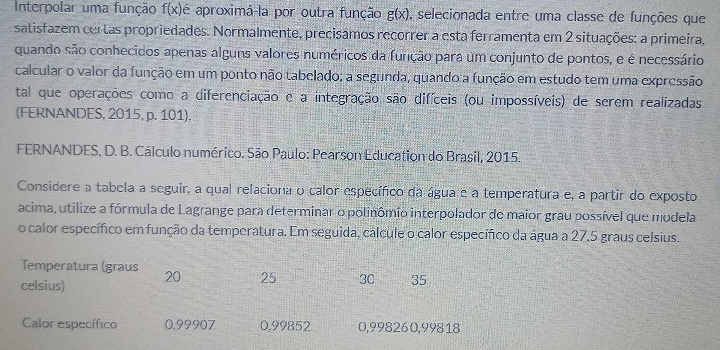 Interpolar uma função f(x) é aproximá-la por outra função g(x) ), selecionada entre uma classe de funções que
satisfazem certas propriedades. Normalmente, precisamos recorrer a esta ferramenta em 2 situações: a primeira,
quando são conhecidos apenas alguns valores numéricos da função para um conjunto de pontos, e é necessário
calcular o valor da função em um ponto não tabelado; a segunda, quando a função em estudo tem uma expressão
tal que operações como a diferenciação e a integração são difíceis (ou impossíveis) de serem realizadas
(FERNANDES, 2015, p. 101).
FERNANDES, D. B. Cálculo numérico. São Paulo: Pearson Education do Brasil, 2015.
Considere a tabela a seguir, a qual relaciona o calor específico da água e a temperatura e, a partir do exposto
acima, utilize a fórmula de Lagrange para determinar o polinômio interpolador de maior grau possível que modela
o calor específico em função da temperatura. Em seguida, calcule o calor específico da água a 27,5 graus celsius.
Temperatura (graus 20 25
celsius)
30 35
Calor específico 0,99907 0,99852 0,998260,99818