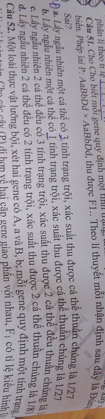 phân li theo tỉ lệ
Câu 51. Cho Cho biết mỗi gene quy định một tỉnh trạng,
g Kay 
biến. Phép lai P: AaBbDd × AaBbDd, thu được F1.. Theo lí thuyết mỗi nhận định sau đây là Đúng
Sai?
a. Lấy ngẫu nhiên một cá thể có 3 tính trạng trội, xác suất thu được cá thể thuần chủng là 1/27
b. Lấy ngẫu nhiên một cá thể có 1 tính trạng trội, xác suất thu được cá thể thuần chủng là 1/27
c. Lấy ngẫu nhiên 2 cá thể đều có 3 tính trạng trội, xác suất thu được 2 cá thể đều thuần chủng là
d. Lấy ngẫu nhiên 2 cá thể đều có 2 tính trạng trội, xác suất thu được 2 cá thể thuần chủng là 1/81
Câu 52. Một loài thực vật lưỡng bội, xét hai gene có A, a và B, b; mỗi gene quy định một tính trạng,ở
Cho các cây (P) di hợp yề hai cặp gene giao phần với nhau, F_1 có tỉ lệ kiểu hình là